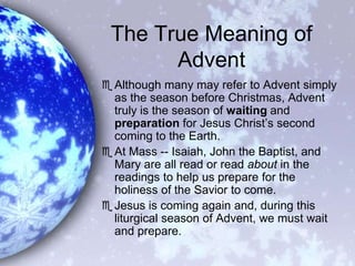 The True Meaning of Advent Although many may refer to Advent simply as the season before Christmas, Advent truly is the season of waiting and preparation for Jesus Christ’s second coming to the Earth. At Mass -- Isaiah, John the Baptist, and Mary are all read or read about in the readings to help us prepare for the holiness of the Savior to come.  Jesus is coming again and, during this liturgical season of Advent, we must wait and prepare. 