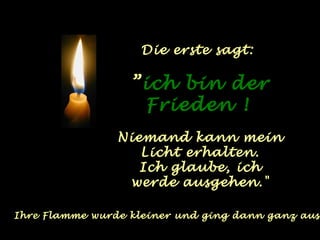 Die erste sagt: 
”ich bin der 
Frieden ! 
Niemand kann mein 
Licht erhalten. 
Ich glaube, ich 
werde ausgehen." 
Ihre Flamme wurde kleiner und ging dann ganz aus. 
 