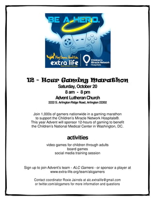 12 - Hour Gaming Marathon
                     Saturday, October 20
                        8 am - 8 pm
                    Advent Lutheran Church
               2222 S. Arlington Ridge Road, Arlington 22202


     Join 1,000s of gamers nationwide in a gaming marathon
       to support the Children’s Miracle Network Hospitals®.
    This year Advent will sponsor 12-hours of gaming to benefit
    the Children’s National Medical Center in Washington, DC.


                             activities
              video games for children through adults
                           board games
                   social media training session



Sign up to join Advent’s team - ALC Gamers - or sponsor a player at
                 www.extra-life.org/team/alcgamers

      Contact coordinator Roxie Jairrels at alc.extralife@gmail.com
      or twitter.com/alcgamers for more information and questions
 