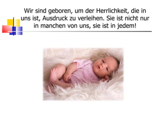 Wir sind geboren, um der Herrlichkeit, die in uns ist, Ausdruck zu verleihen. Sie ist nicht nur in manchen von uns, sie ist in jedem! 