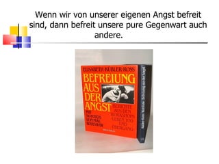 Wenn wir von unserer eigenen Angst befreit sind, dann befreit unsere pure Gegenwart auch andere.  
