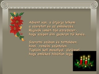 Advent van, s átjárja lelkem  a szeretet és az emlékezés.  Rájövök ismét-tán ezredszer-,  hogy szépen élni gyakran túl kevés.  Szeretni szóban és tettekben,  hinni, remélni szüntelen.  Táplálni kell mosollyal, öleléssel,  hogy emléked hibátlan legyen.  