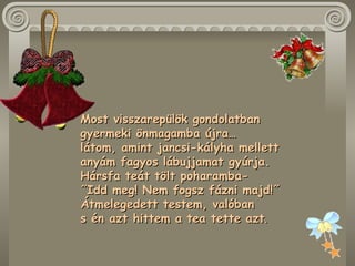 Most visszarepülök gondolatban  gyermeki önmagamba újra…  látom, amint jancsi-kályha mellett  anyám fagyos lábujjamat gyúrja.  Hársfa teát tölt poharamba-  ˝Idd meg! Nem fogsz fázni majd!˝  Átmelegedett testem, valóban  s én azt hittem a tea tette azt .  