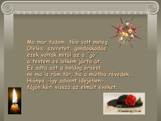 Ma már tudom, tőle volt meleg.  Ölelés, szeretet, gondoskodás  ezek voltak mitől az a ˝jó˝  a testem és lelkem járta át.  Ez adta azt a boldog érzést,  mi ma is rám tör, ha a múltba révedek.  Hiánya -így advent idejében-  fájón kéri vissza az elmúlt éveket .  
