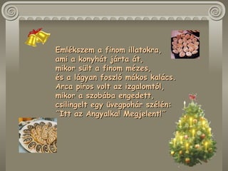 Emlékszem a finom illatokra,  ami a konyhát járta át,  mikor sült a finom mézes,  és a lágyan foszló mákos kalács.  Arca piros volt az izgalomtól,  mikor a szobába engedett,  csilingelt egy üvegpohár szélén:  ˝Itt az Angyalka! Megjelent!˝  
