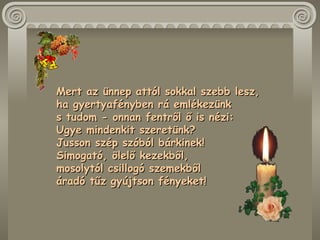 Mert az ünnep attól sokkal szebb lesz,  ha gyertyafényben rá emlékezünk  s tudom - onnan fentről ő is nézi:  Ugye mindenkit szeretünk?  Jusson szép szóból bárkinek!  Simogató, ölelő kezekből,  mosolytól csillogó szemekből  áradó tűz gyújtson fényeket!  