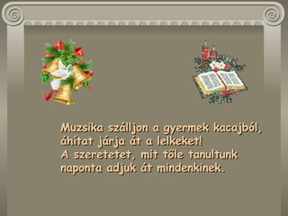 Muzsika szálljon a gyermek kacajból,  áhítat járja át a lelkeket!  A szeretetet, mit tőle tanultunk  naponta adjuk át mindenkinek.  