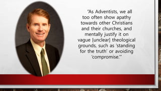 “As Adventists, we all
too often show apathy
towards other Christians
and their churches, and
mentally justify it on
vague [unclear] theological
grounds, such as ‘standing
for the truth’ or avoiding
‘compromise.’”
 