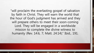 “will proclaim the everlasting gospel of salvation
by faith in Christ. They will warn the world that
the hour of God’s judgment has arrived and they
will prepare others to meet their soon-coming
Lord. They will be engaged in a worldwide
mission to complete the divine witness to
humanity (Rev. 14:6, 7; Matt. 24:14).” Ibid., 191.
 