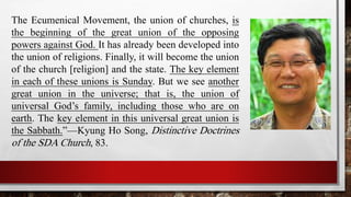 The Ecumenical Movement, the union of churches, is
the beginning of the great union of the opposing
powers against God. It has already been developed into
the union of religions. Finally, it will become the union
of the church [religion] and the state. The key element
in each of these unions is Sunday. But we see another
great union in the universe; that is, the union of
universal God’s family, including those who are on
earth. The key element in this universal great union is
the Sabbath.”—Kyung Ho Song, Distinctive Doctrines
of the SDA Church, 83.
 