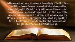 “All human wisdom must be subject to the authority of the Scripture.
The Bible truths are the norm by which all other ideas must be
tested. Judging the Word of God by finite human standards is like
trying to measure the stars with a yardstick. The Bible must not be
subjected to human norms. It is superior to all human wisdom and
literature. Rather than our judging the Bible, all will be judged by it,
for it is the standard of character and test of all experience and
thought.”Seventh-day Adventists Believe, 20.
 