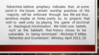 “Adventists believe prophecy indicates that, at some
point in the future, certain worship practices of the
majority will be enforced through law. We are thus
sensitive, maybe at times overly so, to projects that
wish to seek unity by playing the game of doctrinal
or theological minimization. We hold core beliefs,
such as the Sabbath, that history shows to be
vulnerable to being minimized.” –Nicholas P. Miller,
“Adventist and Ecumenism,” Ministry, April 2013, 19.
 