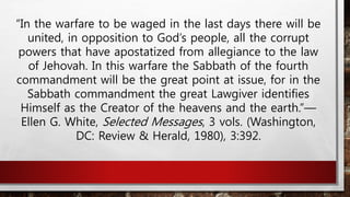 “In the warfare to be waged in the last days there will be
united, in opposition to God’s people, all the corrupt
powers that have apostatized from allegiance to the law
of Jehovah. In this warfare the Sabbath of the fourth
commandment will be the great point at issue, for in the
Sabbath commandment the great Lawgiver identifies
Himself as the Creator of the heavens and the earth.”—
Ellen G. White, Selected Messages, 3 vols. (Washington,
DC: Review & Herald, 1980), 3:392.
 