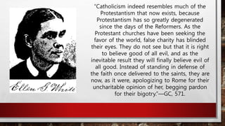 “Catholicism indeed resembles much of the
Protestantism that now exists, because
Protestantism has so greatly degenerated
since the days of the Reformers. As the
Protestant churches have been seeking the
favor of the world, false charity has blinded
their eyes. They do not see but that it is right
to believe good of all evil, and as the
inevitable result they will finally believe evil of
all good. Instead of standing in defense of
the faith once delivered to the saints, they are
now, as it were, apologizing to Rome for their
uncharitable opinion of her, begging pardon
for their bigotry.”—GC, 571.
 