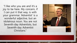 “I like who you are and it’s a
joy to be here. My concern, if
I can put it that way, is with
your grammar. ‘Adventist’ is a
wonderful adjective, but an
idolatrous noun. You are not
Seventh-day Adventists, but
Seventh-day Adventist
Christians.”
 