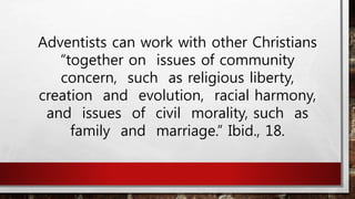 Adventists can work with other Christians
“together on issues of community
concern, such as religious liberty,
creation and evolution, racial harmony,
and issues of civil morality, such as
family and marriage.” Ibid., 18.
 