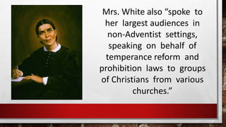 Mrs. White also “spoke to
her largest audiences in
non-Adventist settings,
speaking on behalf of
temperance reform and
prohibition laws to groups
of Christians from various
churches.”
 