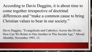 According to Davis Duggins, it is about time to
come together irrespective of doctrinal
differences and “make a common cause to bring
Christian values to bear in our society.”
Davis Duggins, “Evangelicals and Catholics: Across the Divide:
How Can We Relate to One Another in This Secular Age,” Moody
Monthly, November 1993, 12.
 