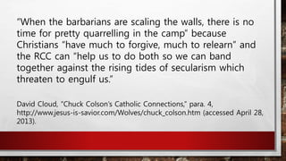 “When the barbarians are scaling the walls, there is no
time for pretty quarrelling in the camp” because
Christians “have much to forgive, much to relearn” and
the RCC can “help us to do both so we can band
together against the rising tides of secularism which
threaten to engulf us.”
David Cloud, “Chuck Colson’s Catholic Connections,” para. 4,
http://www.jesus-is-savior.com/Wolves/chuck_colson.htm (accessed April 28,
2013).
 