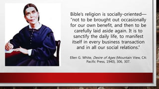 Bible’s religion is socially-oriented—
“not to be brought out occasionally
for our own benefit, and then to be
carefully laid aside again. It is to
sanctify the daily life, to manifest
itself in every business transaction
and in all our social relations.”
Ellen G. White, Desire of Ages (Mountain View, CA:
Pacific Press, 1940), 306, 307.
 