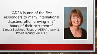 “ADRA is one of the first
responders to many international
disasters, often arriving in 24
hours of their occurrence.”
Sandra Blackmer, “Faces of ADRA,” Adventist
World, January 2013, 17.
 
