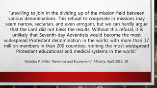 “unwilling to join in the dividing up of the mission field between
various denominations. This refusal to cooperate in missions may
seem narrow, sectarian, and even arrogant, but we can hardly argue
that the Lord did not bless the results. Without this refusal, it is
unlikely that Seventh-day Adventists would become the most
widespread Protestant denomination in the world, with more than 17
million members in than 200 countries, running the most widespread
Protestant educational and medical systems in the world.”
Nicholas P. Miller, “Adventist and Ecumenism,” Ministry, April 2013, 19.
 
