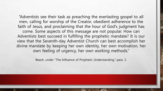 “Adventists see their task as preaching the everlasting gospel to all
men, calling for worship of the Creator, obedient adherence to the
faith of Jesus, and proclaiming that the hour of God's judgment has
come. Some aspects of this message are not popular. How can
Adventists best succeed in fulfilling the prophetic mandate? It is our
view that the Seventh-day Adventist Church can best accomplish her
divine mandate by keeping her own identity, her own motivation, her
own feeling of urgency, her own working methods.”
Beach, under “The Influence of Prophetic Understanding,” para. 2.
 