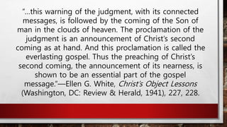 “…this warning of the judgment, with its connected
messages, is followed by the coming of the Son of
man in the clouds of heaven. The proclamation of the
judgment is an announcement of Christ’s second
coming as at hand. And this proclamation is called the
everlasting gospel. Thus the preaching of Christ’s
second coming, the announcement of its nearness, is
shown to be an essential part of the gospel
message.”—Ellen G. White, Christ’s Object Lessons
(Washington, DC: Review & Herald, 1941), 227, 228.
 