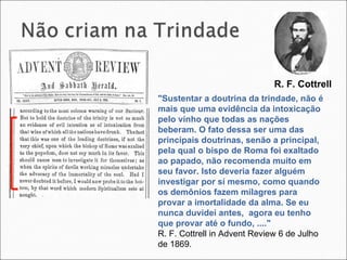"Sustentar a doutrina da trindade, não é mais que uma evidência da intoxicação pelo vinho que todas as nações beberam. O fato dessa ser uma das principais doutrinas, senão a principal, pela qual o bispo de Roma foi exaltado ao papado, não recomenda muito em seu favor. Isto deveria fazer alguém investigar por sí mesmo, como quando os demônios fazem milagres para provar a imortalidade da alma. Se eu nunca duvidei antes,  agora eu tenho que provar até o fundo, ...."  R. F. Cottrell in Advent Review 6 de Julho de 1869. R. F. Cottrell  