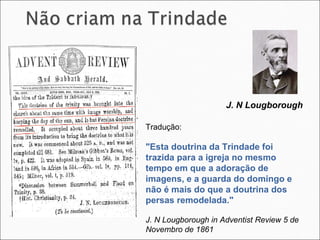 Tradução: "Esta doutrina da Trindade foi trazida para a igreja no mesmo tempo em que a adoração de imagens, e a guarda do domingo e não é mais do que a doutrina dos persas remodelada."  J. N Lougborough in Adventist Review 5 de Novembro de 1861 J. N Lougborough  