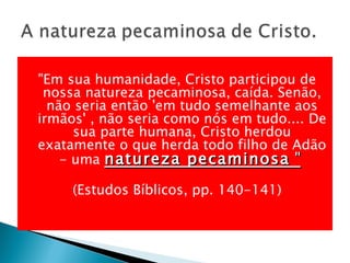"Em sua humanidade, Cristo participou de nossa natureza pecaminosa, caída. Senão, não seria então 'em tudo semelhante aos irmãos' , não seria como nós em tudo.... De sua parte humana, Cristo herdou exatamente o que herda todo filho de Adão - uma  natureza pecaminosa  "   (Estudos Bíblicos, pp. 140-141) 