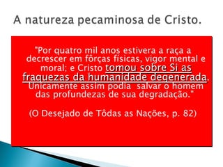 "Por quatro mil anos estivera a raça a decrescer em fôrças físicas, vigor mental e moral; e Cristo  tomou sobre Si as fraquezas da humanidade degenerada . Unicamente assim podia  salvar o homem das profundezas de sua degradação."  (O Desejado de Tôdas as Nações, p. 82) 