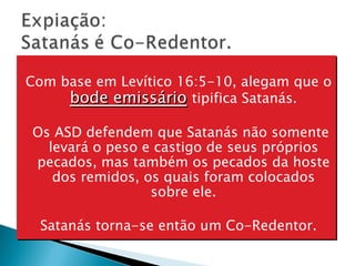 Com base em Levítico 16:5-10, alegam que o  bode emissário   tipifica Satanás. Os ASD defendem que Satanás não somente levará o peso e castigo de seus próprios pecados, mas também os pecados da hoste dos remidos, os quais foram colocados sobre ele. Satanás torna-se então um Co-Redentor. 