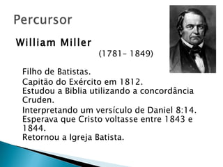 William Miller   (1781– 1849) Filho de Batistas. Capitão do Exército em 1812. Estudou a Biblia utilizando a concordância Cruden. Interpretando um versículo de Daniel 8:14. Esperava que Cristo voltasse entre 1843 e 1844. Retornou a Igreja Batista. 