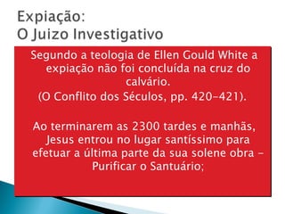 Segundo a teologia de Ellen Gould White a expiação não foi concluída na cruz do calvário. (O Conflito dos Séculos, pp. 420-421).  Ao terminarem as 2300 tardes e manhãs, Jesus entrou no lugar santíssimo para efetuar a última parte da sua solene obra - Purificar o Santuário; 