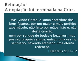 Mas, vindo Cristo, o sumo sacerdote dos bens futuros, por um maior e mais perfeito tabernáculo, não feito por mãos, isto é, não desta criação, nem por sangue de bodes e bezerros, mas por seu próprio sangue, entrou uma vez no santuário, havendo efetuado uma eterna redenção. Hebreus 9:11-12 