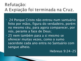 24 Porque Cristo não entrou num santuário feito por mãos, figura do verdadeiro, porém no mesmo céu, para agora comparecer, por nós, perante a face de Deus; 25 nem também para a si mesmo se oferecer muitas vezes, como o sumo sacerdote cada ano entra no Santuário com sangue alheio. Hebreus 9:24-25 