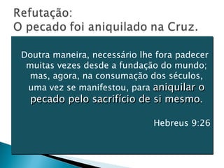 Doutra maneira, necessário lhe fora padecer muitas vezes desde a fundação do mundo; mas, agora, na consumação dos séculos, uma vez se manifestou, para  aniquilar o pecado pelo sacrifício de si mesmo . Hebreus 9:26 
