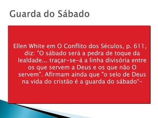 Ellen White em O Conflito dos Séculos, p. 611, diz: "O sábado será a pedra de toque da lealdade... traçar-se-á a linha divisória entre os que servem a Deus e os que não O servem". Afirmam ainda que "o selo de Deus na vida do cristão é a guarda do sábado“- 