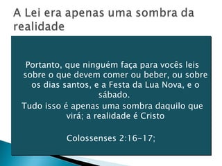 Portanto, que ninguém faça para vocês leis sobre o que devem comer ou beber, ou sobre os dias santos, e a Festa da Lua Nova, e o sábado.  Tudo isso é apenas uma sombra daquilo que virá; a realidade é Cristo Colossenses 2:16-17;  