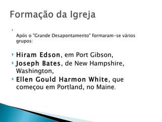 Após o "Grande Desapontamento" formaram-se vários grupos:  Hiram Edson , em Port Gibson,  Joseph Bates , de New Hampshire, Washington,  Ellen Gould Harmon White , que começou em Portland, no Maine .  