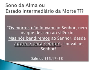 “ Os mortos não louvam  ao Senhor, nem os que descem ao silêncio.  Mas nós bendiremos  ao Senhor, desde  agora e para sempre . Louvai ao Senhor! Salmos 115:17-18 