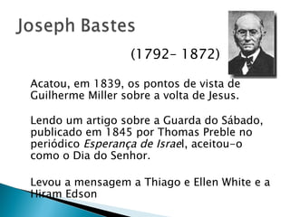   (1792– 1872) Acatou, em 1839, os pontos de vista de Guilherme Miller sobre a volta de Jesus.  Lendo um artigo sobre a Guarda do Sábado, publicado em 1845 por Thomas Preble no periódico  Esperança de Israe l, aceitou-o como o Dia do Senhor. Levou a mensagem a Thiago e Ellen White e a Hiram Edson 