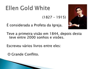 (1827 – 1915) É considerada a Profeta da Igreja. Teve a primeira visão em 1844, depois desta teve entre 2000 sonhos e visões. Escreveu vários livros entre eles:  O Grande Conflito. 
