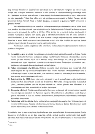 Deşi lucrarea “Question on Doctrine” este considerată sursa adventismului evanghelic ea este şi cauza
reacţiei celor ce sprijină adventismul tradiţional. În urma publicării ei, un respectat teolog adventist pe nume
M.L. Andreasen a criticat-o sever afirmând că este vinovată de diluarea adventismului cu scopul acceptării lui
                           17
de către evanghelici.           După încă câţiva ani, sub conducerea administraţiei lui Robert Pierson, alţi doi
proeminenţi teologi, Kenneth Wood şi Herbert Douglass, au declarat că publicarea “QOD” a însemnat o
                      18
greşeală imensă.
             Baza adventismului tradiţional pare să se fundamenteze strict pe autoritatea lui Ellen G. White. Acest
grup apară cu fermitate doctrinele care reprezintă crezurile distinct adventiste, îndeosebi acelea pe care şi-a
pus amprenta presupusul dar profetic al lui Ellen White (printre ele se numără doctrina sanctuarului şi
judecata investigativă). Sprijinul oferit acestui grup al adventismului tradiţional vine din partea clericilor şi
laicilor mai vârstnici, şi ceea ce spune şi mai mult, ei par să fi câştigat simpatia majorităţii liderilor adventişti.
Atunci ca şi acum, liderii care conduc denominaţiunea nu sunt prea bine pregătiţi din punct de vedere
teologic, şi sunt influenţaţi de segmentul vocal al aripii tradiţionaliste.
             Acestea sunt poziţiile adoptate de către adventismul tradiţional ca şi reacţie la dezbaterile doctrinare
purtate cu evanghelicii:


1) Îndreptăţirea prin credinţă. Îndreptăţirea credinciosului include atât justificarea cât şi sfinţirea. Poziţia
       noastră înaintea lui Dumnezeu se bazează atât pe neprihănirea lui Hristos ce este socotită pe seama
       noastră (ne este imputată nouă, ca să folosesc limbajul strict teologic; n.tr.) cât şi pe neprihănirea
       transmisă nouă (adică, Dumnezeu lucrează în locul meu şi în mine). Îndreptăţirea prin credinţă (deci,
       justificarea) este valabilă doar pentru păcatele comise în trecut.
2) Natura omenească a lui Hristos. Hristos a posedat o natură omenească care nu doar că a fost
       slăbită de păcat dar a şi posedat tendinţa/înclinaţia de a păcătui. Natura Sa a fost asemănătoare celei a
       lui Adam după căderea în păcat. De aceea, doar datorită succesului Său în biruirea păcatului Isus Hristos,
       spun aceştia, a putut deveni exemplul nostru.
3) Evenimentele din 1844. Isus a intrat pentru prima dată în cea de-a doua încăperea a templului ceresc
       (locul prea sfânt, sau sanctuar) pe data de 22 octombrie 1844 unde a început judecata investigativă
       (adică, judecarea păcatelor celor ce au primit iertarea Lui). Această judecată este considerată a fi
       împlinirea celei de-a doua faze a lucrării de ispăşire a lui Hristos.
4) Siguranţa mântuirii. Poziţia noastră înaintea lui Dumnezeu se bazează atât pe neprihănirea imputată
       nouă cât şi pe cea realizată în noi. A pretinde siguranţa mântuirii înainte de judecată este socotit drept un
       gest de îndrăzneală. În plus, aşa cum ne-a demonstrat Isus, exemplul nostru, respectarea cu desăvârşire
       a poruncilor este posibilă.
5) Autoritatea lui Ellen White. Duhul profeţiei a fost manifestat în lucrarea lui Ellen White ca şi semn al
       rămăşiţei lui Dumnezeu. Aceasta este biserica Adventismului de Ziua a Şaptea. Scrierile ei sunt sfatul
       inspirat al Domnului şi sunt autoritare în chestiuni doctrinare.


Ar mai trebui spus că s-au scris volume de către fiecare parte asupra fiecăreia dintre aceste doctrine. Scurta
descriere a lor oferită mai sus are doar scopul de a oferă o sinteză exactă a poziţiilor celor două grupări
adventiste. Este necesar să realizăm că atât în timpul anilor ’70, cât şi în zilele noastre, nu fiecare adventist

17
     Ford, pag. 20.
18
     idem.




                                                            10
 