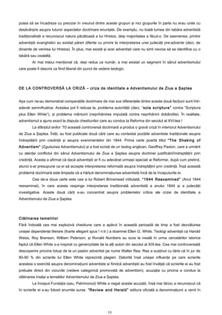 putea să se încadreze cu precizie în vreunul dintre aceste grupuri şi nici grupurile în parte nu erau unite cu
desăvârşire asupra tuturor aspectelor doctrinare enunţate. De exemplu, nu toată lumea din tabăra adventistă
tradiţionalistă a recunoscut natura păcătoasă a lui Hristos, deşi majoritatea a făcut-o. De asemenea, printre
adventiştii evanghelici au existat păreri diferite cu privire la interpretarea unei judecăţi pre-advente (deci, de
dinainte de venirea lui Hristos). În plus, mai există şi acei adventişti care nu simt nevoia să se identifice cu o
tabără sau cealaltă.
        Ar mai trebui menţionat că, deşi redus ca număr, a mai existat un segment în sânul adventismului
care poate fi descris ca fiind liberal din punct de vedere teologic.




DE LA CONTROVERSĂ LA CRIZĂ – criza de identitate a Adventismului de Ziua a Şaptea


Aşa cum ne-au demonstrat comparaţiile doctrinare de mai sus diferenţele dintre aceste două facţiuni sunt într-
adevăr semnificative. Acestea pot fi reduse la, problema autorităţii (deci, “sola scriptura” contra “Scriptura
plus Ellen White”), şi problema mântuirii (neprihănirea imputată contra neprihănirii dobândite). În realitate,
adventismul a ajuns exact la disputa chestiunilor care au condus la Reforma din secolul al XVI-lea !
        La sfârşitul anilor ’70 această controversă doctrinară a produs o gravă criză în interiorul Adventismului
de Ziua a Şaptea. Întâi, au fost publicate două cărţi care au contestat poziţiile adventiste tradiţionale asupra
îndreptăţirii prin credinţă şi asupra evenimentelor din 1844. Prima carte poartă titlul “The Shaking of
Adventism” (Zguduirea Adventismului) şi a fost scrisă de un teolog anglican, Geoffrey Paxton, care a urmărit
cu atenţie conflictul din sânul Adventismului de Ziua a Şaptea asupra doctrinei justificării/îndreptăţirii prin
credinţă. Acesta a afirmat că dacă adventiştii ar fi cu adevărat urmaşii speciali ai Reformei, după cum pretind,
atunci s-ar presupune ca ei să accepte interpretarea reformată asupra îndreptăţirii prin credinţă. Însă această
problemă doctrinară este limpede că a hărţuit denominaţiunea adventistă încă de la începuturile ei.
        Cea de-a doua carte este cea a lui Robert Brinsmead intitulată, “1844 Reexamined” (Anul 1844
reexaminat), în care acesta respinge interpretarea tradiţională adventistă a anului 1844 şi a judecăţii
investigative. Aceste două cărţi s-au concentrat asupra problemelor critice ale crizei de identitate a
Adventismului de Ziua a Şaptea.




Clătinarea temeliilor
Fără îndoială cea mai explozivă chestiune care a apărut în această perioadă de timp a fost dezvăluirea
uriaşei dependenţe literare (foarte elegant spus ! n.tr.) a doamnei Ellen G. White. Teologi adventişti ca Harold
Weiss, Roy Branson, William Peterson, şi Ronald Numbers au scos la iveală în urma cercetărilor istorice
faptul că Ellen White s-a inspirat cu generozitate de la alţi autori din secolul al XIX-lea. Cea mai controversată
descoperire provine totuşi de la un pastor adventist pe nume Walter Rea. Rea a susţinut cu tărie că în jur de
80-90 % din scrierile lui Ellen White reprezintă plagieri. Datorită însă uriaşei influenţe pe care scrierile
acesteia o exercită asupra denominaţiunii adventiste şi fiindcă adventiştii au fost învăţaţi că scrierile ei au fost
preluate direct din viziunile (vedere categorică promovată de adventism), acuzaţia cu pricina a condus la
clătinarea însăşi a temeliilor Adventismului de Ziua a Şaptea.
        La început Fundaţia (sau, Patrimoniul) White a negat aceste acuzaţii, însă mai târziu a recunoscut că
în scrierile ei s-au folosit anumite surse. “Review and Herald” editura oficială a denominaţiunii a venit în




                                                         11
 