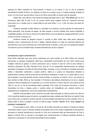 apărarea lui White susţinând că “împrumuturile” ei literare nu se ridicau în nici un caz la cantitatea
semnificativă indicată de Rea şi că utilizarea de către ea a acestor surse nu invalida inspiraţia propriilor ei
scrieri. La urma urmei, spunea editura, chiar şi unii dintre autorii biblici au folosit surse de inspiraţie.
        Walter Rea, care ulterior a documentat din belşug afirmaţiile sale în carte “The White Lie” (M. & R.
Publications) (titlul este de fapt un joc de cuvinte; pentru limba engleză “white lie” înseamnă minciună
nevinovată, dar în acelaşi timp şi numele Ellen-ei care este White ! n.tr.), a fost mai târziu dat afară din
organizaţie.
        Problema inspiraţiei lui Ellen White şi a autorităţii ei a constituit o sursă constantă de controversă în
istoria adventistă, însă acuzaţia de plagiat, de data aceasta a aruncat îndoială chiar asupra integrităţii şi
credibilităţii acesteia. Unii chiar au afirmat că Fundaţia White a avut cunoştinţă de această problemă şi ca prin
urmare a încercat o mascare a ei.
        Problema ridicată de plagiatul prezent în scrierile lui Ellen White este vitală pentru adevărata
identitate unică a Adventismului de Ziua a Şaptea. Datorită faptului că multe din doctrinele distincte ale
adventismului şi-au primit confirmarea prin intermediul darului ei profetic, a pune acum la îndoială sinceritatea
ei înseamnă a pune la îndoială însăşi unicitatea Adventismului de Ziua a Şaptea !




Contestarea originii adventismului
Două dintre doctrinele care şi-au primit confirmarea prin darul profetic al lui Ellen White sunt doctrina
sanctuarului şi judecata investigativă, altfel spus, interpretările evenimentelor din anul 1844. Aceste două
învăţături distincte se găsesc în centrul controversei care a condus în cele din urmă la dura scindare a
rândurilor adventiste. De pildă, Desmond Ford, timp de 16 ani preşedintele departamentului de teologie
adventistă al Colegiului Avondale din New South Wales, Australia, a pus la îndoială (şi contestat) temeinicia
biblică a interpretării tradiţionale a acestor doctrine. Astfel el a susţinut că interpretarea literalistă şi
perfecţionistă a acestor doctrine promovate de adventismul tradiţional nu aveau nici un sprijin biblic şi că au
fost acceptate în principal datorită viziunilor doamnei White, ce chipurile, le confirma. Ford a mai afirmat că
deşi scrierile lui Ellen White au fost esenţiale în formarea şi dezvoltarea Adventismului de Ziua a Şaptea
acestea ar trebui acceptate doar ca pastorale, şi nu ca fiind canonice în natură. Deşi el a mai susţinut că anul
1844 nu are nici un fel de semnificaţie biblică deosebită, Ford crede că într-adevăr Dumnezeu a ridicat
Adventismul de Ziua a Şaptea pentru a sublinia alături de îndreptăţirea prin credinţă doctrine ca,
sabatarianismul, creaţionismul, nemurirea condiţionată şi premilenismul.
        Datorită controversatelor crezuri doctrinare ale sale, liderii adventişti au căzut de acord să-i ofere lui
Ford o pauză din slujbă de şase luni pentru a se pregăti să-şi apere vederile sale. Mai târziu el a apărut în faţa
unei comisii care i-a analizat şi evaluat crezurile în lumina teologiei Adventismului de Ziua a Şaptea. Ford, un
teolog prolific şi atent a pregătit o lucrare de 990 de pagini intitulată “Daniel 8:14: Ziua Ispăşirii şi
judecata investigativă” .
        În luna august a anului 1980, un număr de 126 de lideri adventişti s-au strâns în Colorado la Glacier
View Ranch pentru a pune în discuţie vederile provocatoare ale lui Ford. După o săptămână de discuţii liderii
adventişti au declarat deviaţionismul crezurilor lui Ford de la doctrinele clare ale Adventismului de Ziua a
Şaptea şi fiindcă Ford nu renunţa la convingerile sale, denominaţiunea i-a înlăturat portofoliul pastoral şi
dreptul de a mai predica în vreo biserică Adventistă de Ziua a Şaptea.




                                                          12
 