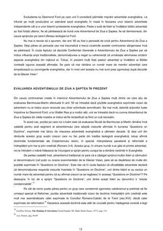 Excluderea lui Desmond Ford pe care unii îl consideră părintele mişcării adventiste evanghelice, i-a
înfuriat pe mulţi producând un adevărat exod evanghelic în masă în favoarea unor biserici adventiste
independente cât şi a unor biserici protestante evanghelice. Peste o sută de lideri şi învăţători biblici adventişti
au fost forţaţi ulterior, fie să părăsească de bună voie Adventismul de Ziua a Şaptea, fie să demisioneze, din
cauza sprijinului pe care-l ofereau teologiei lui Ford.
             Nu mai e nevoie să o spunem, dar anii ’80 au fost o perioadă de criză pentru Adventismul de Ziua a
Şaptea. Deşi părea că perioada cea mai traumatică a trecut cicatricile acestei controverse sângeroase încă
se păstrează. În ciuda faptului că deciziile Conferinţei Generale a Adventismului de Ziua a Şaptea par să
indice influenţa aripii tradiţionaliste, denominaţiunea a negat cu vehemenţă că urmăreşte eliminarea oricăror
aspecte evanghelice din mijlocul ei. Totuşi, în prezent mulţi foşti pastori adventişti şi învăţători ai Bibliei
contestă viguros această afirmaţie. Se pare că mai rămâne un număr mare de membri adventişti care
simpatizează cu convingerile evanghelice, dar în mod cert aceştia nu mai sunt prea zgomotoşi după deciziile
de la Glacier View !




EVALUAREA ADVENTISMULUI DE ZIUA A ŞAPTEA ÎN PREZENT


Din cauza controversei create în interiorul Adventismului de Ziua a Şaptea mulţi dintre cei care ştiu de
evaluarea Barnhouse-Martin efectuată în anii ‘50 se întreabă dacă poziţiile evanghelice exprimate vizavi de
adventism nu ar trebui acum revizuite sau chiar schimbate semnificativ. Ba mai mult, datorită acţiunilor luate
împotriva lui Desmond Ford, a lui Walter Rea şi a multor alţii, unii se întreabă dacă nu cumva Adventismul de
Ziua a Şaptea din zilele noastre ar trebui să fie reclasificat ca fiind un cult necreştin.
             În acest caz, poziţia pe care noi o luăm este că evaluarea făcută de Barnhouse şi Martin rămâne încă
valabilă pentru acel segment al adventismului care adoptă crezurile afirmate în lucrarea “Questions on
Doctrine”, exprimate mai târziu de mişcarea adventistă evanghelică a ultimelor decade. Şi deşi unii din
rândurile acestui grup susţin crezuri care nu fac parte din tradiţia teologică evanghelică, totuşi afirmă
doctrinele fundamentale ale Creştinismului istoric, în special, interpretarea paveliană şi reformată a
îndreptăţirii prin har şi prin credinţă (Romani 3-4). Acestui grup, în oricare număr s-ar găsi el printre adventişti,
noi le întindem o mână frăţească de încurajare şi sprijin pentru curajul de a rămâne neclintiţi în Evanghelie.
             De partea cealaltă însă, adventismul tradiţional ce pare că a câştigat sprijinul multor lideri şi cârmuitori
ai denominaţiunii (cel puţin cu ocazia evenimentelor de la Glacier View), pare să se depărteze de multe din
poziţiile exprimate în “Questions on Doctrine”. Este clar că în ciuda faptului că oficialităţile adventiste declară
că denominaţiunea respectă crezurile înaintate în “Questions on Doctrine”, unii dintre liderii ei au exclus un
număr mare de adventişti pentru că au afirmat crezuri ce se regăsesc în aceeaşi “Questions on Doctrine”!? Pe
deasupra, în loc de a sprijini “Questions on Doctrine”, unii dintre aceşti lideri au denumit-o o “erezie
                       19
condamnabilă”.
             Pe cât de ironic poate părea pentru un grup care condamnă zgomotos catolicismul şi pretinde să fie
urmaşul special al Reformei, poziţia adventistă tradiţională vizavi de doctrina îndreptăţirii prin credinţă este
mult mai asemănătoare celei exprimate la Conciliul Romano-Catolic de la Trent (sec.XVI), decât celei
                                  20
exprimate de reformatori. Deoarece această doctrină este atât de crucială pentru înţelegerea corectă a legii

19
     Geoffrey Paxton, The Shaking of Adventism (Grand Rapids, MI: Baker Book House, 1977), pag. 153.
20
     vezi, Paxton, pag. 46-49




                                                                      13
 