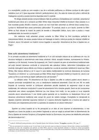 şi a evangheliei, poziţia pe care aceştia o iau de a echivala justificarea cu sfinţirea conduce la alte noţiuni
nebiblice (cum ar fi, lipsa siguranţei mântuirii, perfecţionismul, etc.). Nu este de mirare că Luther a afirmat de
înţelegerea corectă a acestei doctrine depindea totul în credinţă.
             Pe lângă această poziţie compromiţătoare faţă de justificare (îndreptăţirea prin credinţă), adventismul
tradiţional pare decis să o consacre pe Ellen White drept interpretul infailibil al Scripturii. Deşi aceasta nu a
fost niciodată poziţia oficială a bisericii, practic cei mai mulţi lideri adventişti au afirmat totuşi acelaşi lucru.
Lyndon K. McDowell face acest comentariu pătrunzător: “În practică, dacă nu şi-n teorie, scrierile lui Ellen
White au fost ridicate la nivelul de piatră de temelie a interpretării biblice, lucru care a produs o masă
                                                        21
analfabetă biblic de membrii ai mişcării”.
             Din nefericire mulţi adventişti privesc scrierile lui Ellen White ca fiind scurtătura perfectă la
interpretarea biblică, de aceea aceştia trebuie să înţeleagă că dacă o ridică pe poziţia de interpret infailibil al
Scripturii, atunci într-adevăr s-a împlinit ironica tragedie a veacurilor: Adventismul de Ziua a Şaptea are un
Papă !




Este cultic adventismul tradiţional ?
În ce priveşte acuzaţia că adventismul tradiţional ar fi un cult necreştin trebuie să se sublinieze din nou că
structura teologică a adventismului este totuşi ortodoxă. Adică, acceptă trinitatea, dumnezeirea lui Hristos,
naşterea Lui din fecioară, învierea Sa trupească, etc. Însă în prezent se pare că adventismul tradiţional este
cel puţin deviant deoarece confundă şi compromite alte adevăruri biblice, deformând îndreptăţirea prin
credinţă, distrugând natura sfântă a lui Hristos şi apelând la o sursă de autoritate nebiblică (în acest caz, Ellen
White). Mai trebuie afirmat şi că în cazul în care tabăra tradiţionalistă îşi continuă distanţarea de lucrarea
“Questions on Doctrine” şi o promovează pe Ellen White drept interpretul infailibil al mişcării lor, atunci s-ar
                                                                                            22
putea ca într-o zi să merite pe deplin calificativul de cult necreştin.
             La sfârşitul anilor ’70 Adventismul de Ziua a Şaptea s-a aflat la cotitură putând atunci deveni o
mişcare pronunţat evanghelică sau una cu desăvârşire tradiţional adventistă. Criza din anii ’80 ne arată
limpede că numeroşi membrii ai conducerii adventiste ascultă obedienţi de segmentul vocal al aripii
tradiţionale, din nefericire conducând în acest fel adventismul într-o direcţie greşită. Dacă cei din conducerea
adventistă care iubesc evanghelia Reformei (au mai rămas încă mulţi), nu iau poziţie şi nu-şi respectă
crezurile atunci adventismului îi mai rămân puţine speranţe să nu transforme cu desăvârşire într-un cult
deoarece adventismul tradiţional este corupt din punct de vedere teologic. Evanghelia lui denaturată le
răpeşte creştinilor adventişti siguranţa mântuirii şi îi supune eforturilor legaliste de a încerca să-i placă lui
Dumnezeu prin respectarea poruncilor cu speranţa că acestea le vor aduce mântuirea !


        Sperăm ca critica noastră să nu fie percepută ca un atac al unor duşmani al adventismului, ci mai
degrabă ca o luare de poziţie a unor prieteni îngrijoraţi şi care se roagă ca actualii lideri ai Adventismului de
Ziua a Şaptea să onoreze Scriptura şi Evanghelia harului lui Dumnezeu mai presus de trăsăturile particulare
ale denominaţiunii lor !

21
     Lyndon K. McDowell (teolog adventist), citat în "Quotable Quotes from Adventist Scholars," Evangelica, noiembrie, 1981, pag. 37.
22
   Din nou, permiteţi-mi să comentez un pic: la nivel local, în cele mai multe cazuri am observat că aceasta a devenit deja o realitate inconfundabilă !
Distanţarea de orice idei evanghelice este perfectă, iar Ellen White, precum şi restul doctrinelor aberante se situează în centrul preocupărilor
respectivelor biserici adventiste locale. Dacă deranjează pe cineva această observaţie, să facă bine să-mi demonstreze contrariul. Sunt deschis şi de fapt
aş încuraja şi cea mai firavă încercare în acest sens ! N.tr.




                                                                           14
 