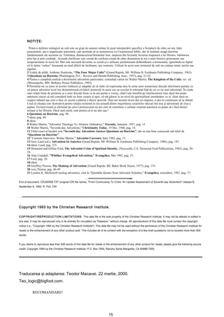 NOTIŢE:

           Printr-o definire teologică un cult este un grup de oameni strânşi în jurul interpretării specifice a Scripturii de către un om, lider
         proeminent, sau o organizaţie autoritară, care pretinde să se armonizeze cu Creştinismul biblic, dar în realitate neagă doctrine
         fundamentale ale acestuia ca, Trinitatea, dumnezeirea Domnului Isus, naşterea din fecioară, învierea trupească a lui Hristos, mântuirea
         prin har şi prin credinţă. Această clarificare este cerută de confuzia creată de către denumirea la noi a unor biserici protestante sau
         neoprotestante în acest fel. Mai este necesară devreme ce există şi o utilizare predominant defăimătoare a termenului, ignorându-se faptul
         că în latina “cultus” înseamnă un mod diferit de închinare, sau venerare. Utilizat în acest sens termenul de cult nu conţine nimic neclar sau
         jignitor.
         2 Vedeţi de pildă, Anthony Hoekema, “The Four Major Cults” (Grand Rapids, MI: William B. Eerdmans Publishing Company, 1963).
         3 Questions on Doctrine (Washington, D.C.: Review and Herald Publishing Assn., 1957), pag. 21-22.
         4 Pentru o completă analiză a doctrinelor adventiste particulare, consultaţi cartea lui Walter Martin, The Kingdom of the Cults, rev. ed.
         (Minneapolis, MN: Bethany House Publishers, 1985).
         5 Permiteţi-mi ca autor al acestei traduceri şi adaptări să vă indic că experienţa mea în urma unor numeroase discuţii doctrinare purtate cu
         un pastor adventist local îmi demonstrează că liderii pomeniţi în acest caz au excelat în toleranţă faţă de cei ce nu sunt adventişti. În ciuda
         unei relaţii bune de prietenie şi a unor discuţii bune ce le-am purtat o vreme, când l-am întrebat pe interlocutorul meu dacă îmi poate
         mărturisi sincer că mă consideră întâi un frate creştin şi apoi, că mă găsesc la un nivel de spiritualitate asemănător cu el, chiar dacă nu
         respect sabatul aşa cum o face el, acesta a păstrat o tăcere ipocrită. Deşi am insistat să-mi dea un răspuns, a ales în continuare să se abţină.
         Cred că situaţia este ilustrativă pentru relaţia existentă la ora actuală dintre majoritatea creştinilor născuţi din nou şi adventiştii de ziua a
         şaptea. Exclusivismul şi elitismul pe care-l promovează nu are cum să constituie o calitate creştină autentică ce poate să-i facă demni
         urmaşi ai lui Hristos. Dacă sunt sectă, sunt pentru că ei au ales aşa !
         6 Questions on Doctrine, pag. 96.
         7 idem, pag. 89.
         8 idem.
         9 Walter Martin, "Adventist Theology Vs. Historic Orthodoxy," Eternity, Ianuarie. 1957, pag. 13
         10 Walter Martin, "Seventh-day Adventism," Christianity Today, 19 Dec. 1960, pag. 14.
         11 Titlul exact al lucrării este “Seventh-day Adventists Answer Questions on Doctrine”, dar ea mai bine cunoscută sub titlul de
         “Questions on Doctrine”.
         12 "Currents Interview: Walter Martin," Adventist Currents, Iulie 1983, pag. 15.
         13 Gary Land (ed.), Adventism In America (Grand Rapids, MI: William B. Eerdmans Publishing Company. 1986), pag. 187.
         14 idem, Land, pag. 215.
         15 Desmond and Gillian Ford, The Adventist Crisis of Spiritual Identity. (Newcastle, CA: Desmond Ford Publications, 1982), pag. 20-
         28.
         16 Alan Crandall, "Whither Evangelical Adventism," Evangelica, Mai 1982, pag. 23.
         17 Ford, pag. 20.
         18 idem.
         19 Geoffrey Paxton, The Shaking of Adventism (Grand Rapids, MI: Baker Book House, 1977), pag. 153.
         20 vezi, Paxton, pag. 46-49
         21 Lyndon K. McDowell (teolog adventist), citat în "Quotable Quotes from Adventist Scholars," Evangelica, noiembrie, 1981, pag. 37.


End of document, CRJ0005B.TXT (original CRI file name), "From Controversy To Crisis: An Update Assessment of Seventh-day Adventism" release B,
September 6, 1993, R. Poll, CRI




Copyright 1993 by the Christian Research Institute.

COPYRIGHT/REPRODUCTION LIMITATIONS: This data file is the sole property of the Christian Research Institute. It may not be altered or edited in
any way. It may be reproduced only in its entirety for circulation as "freeware," without charge. All reproductions of this data file must contain the copyright
notice (i.e., "Copyright 1994 by the Christian Research Institute"). This data file may not be used without the permission of the Christian Research Institute for
resale or the enhancement of any other product sold. This includes all of its content with the exception of a few brief quotations not to exceed more than 500
words.


If you desire to reproduce less than 500 words of this data file for resale or the enhancement of any other product for resale, please give the following source
credit: Copyright 1994 by the Christian Research Institute, P.O. Box 7000, Rancho Santa Margarita, CA 92688-7000.




Traducerea şi adaptarea: Teodor Macavei. 22 martie, 2000.
Teo_logic@bigfoot.com.

             RECOMANDARE!




                                                                                15
 